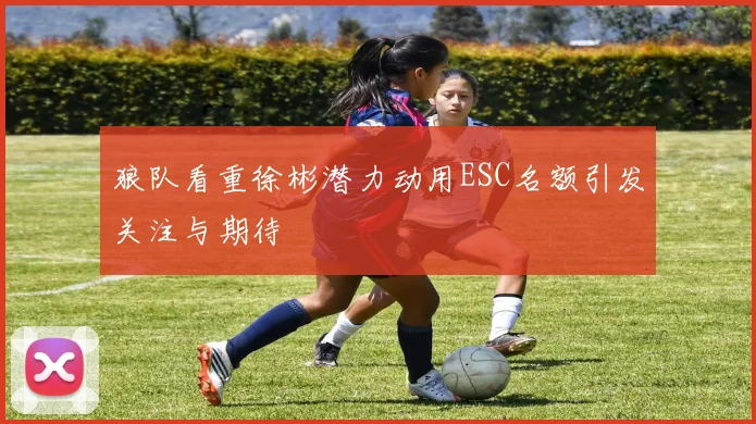 狼队看重徐彬潜力动用ESC名额引发关注与期待