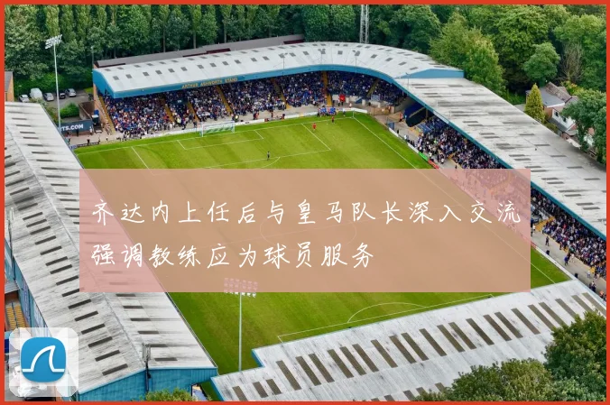 齐达内上任后与皇马队长深入交流强调教练应为球员服务