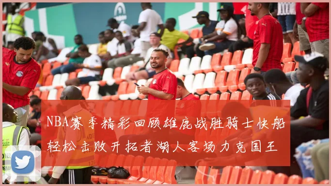 NBA赛季精彩回顾雄鹿战胜骑士快船轻松击败开拓者湖人客场力克国王