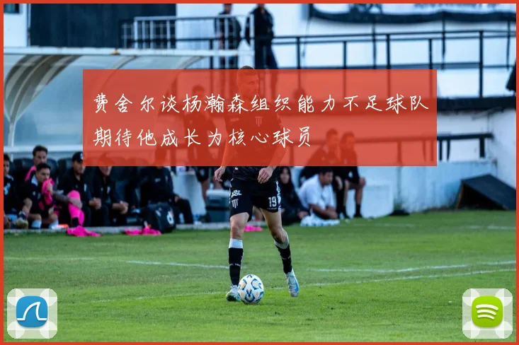 费舍尔谈杨瀚森组织能力不足球队期待他成长为核心球员