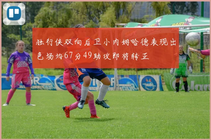 独行侠双向后卫小内姆哈德表现出色场均67分49助攻即将转正