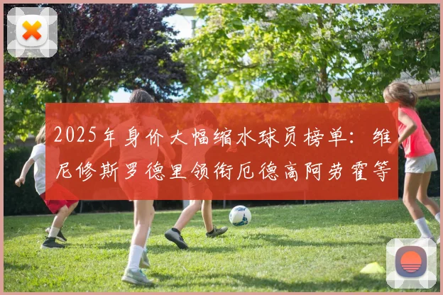 2025年身价大幅缩水球员榜单：维尼修斯罗德里领衔厄德高阿劳霍等人上榜