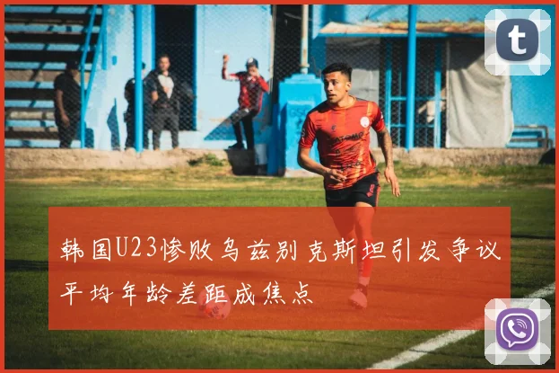 韩国U23惨败乌兹别克斯坦引发争议平均年龄差距成焦点