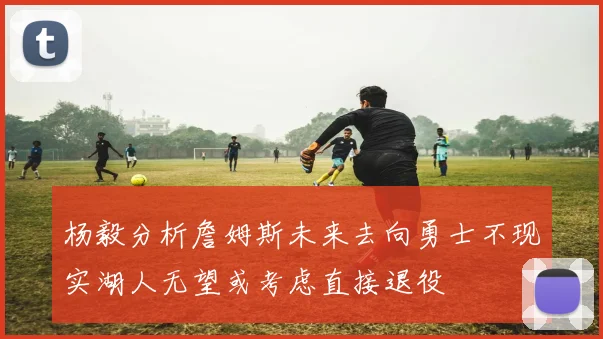 杨毅分析詹姆斯未来去向勇士不现实湖人无望或考虑直接退役