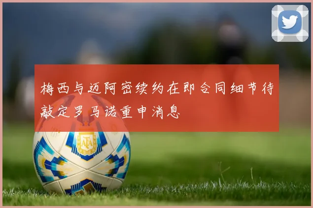 梅西与迈阿密续约在即合同细节待敲定罗马诺重申消息