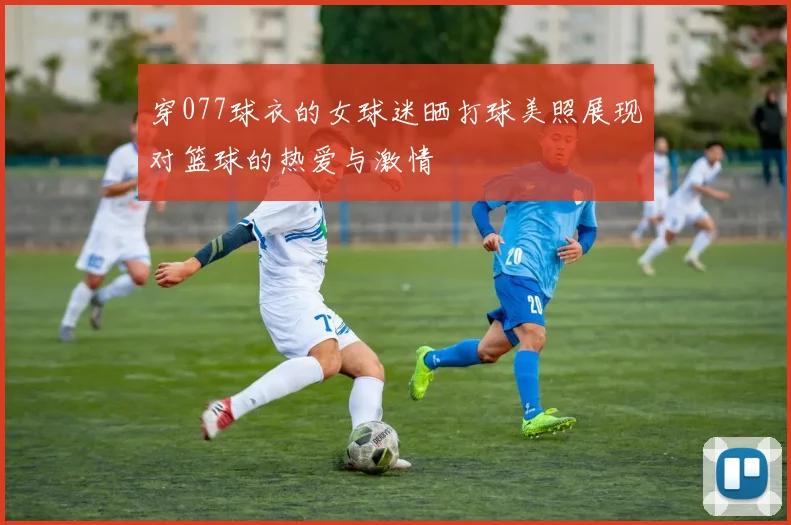 穿077球衣的女球迷晒打球美照展现对篮球的热爱与激情
