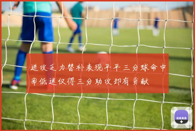 进攻乏力替补表现平平三分球命中率低迷仅得三分助攻却有贡献