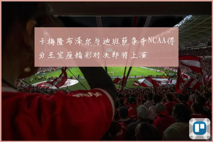 卡梅隆布泽尔与迪班萨争夺NCAA得分王宝座精彩对决即将上演