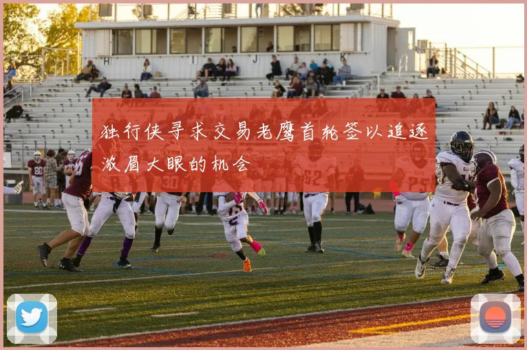 独行侠寻求交易老鹰首轮签以追逐浓眉大眼的机会