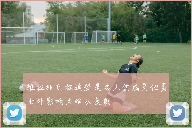 维拉纽瓦称追梦是名人堂成员但勇士外影响力难以复制