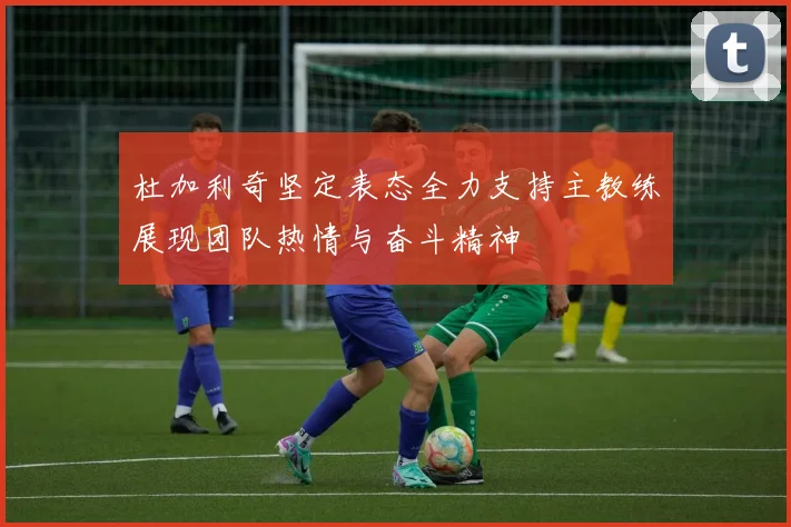 杜加利奇坚定表态全力支持主教练展现团队热情与奋斗精神