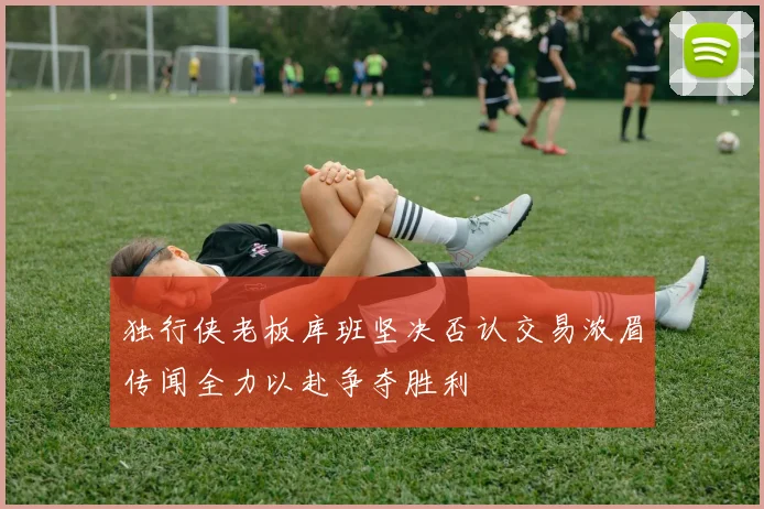 独行侠老板库班坚决否认交易浓眉传闻全力以赴争夺胜利
