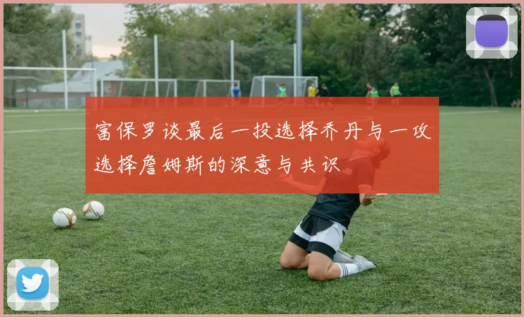 富保罗谈最后一投选择乔丹与一攻选择詹姆斯的深意与共识