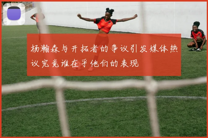 杨瀚森与开拓者的争议引发媒体热议究竟谁在乎他们的表现