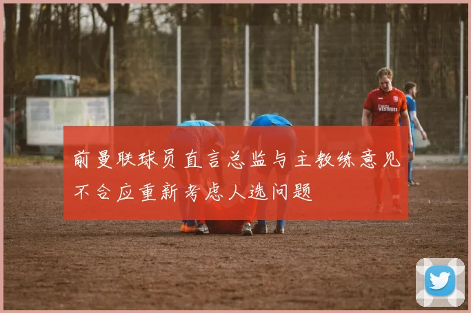 前曼联球员直言总监与主教练意见不合应重新考虑人选问题