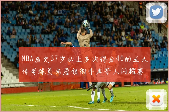 NBA历史37岁以上多次得分40的五大传奇球员老詹领衔乔库等人闪耀赛场