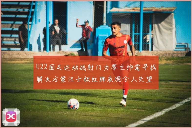 U22国足运动战射门为零主帅需寻找解决方案汪士钦红牌表现令人失望