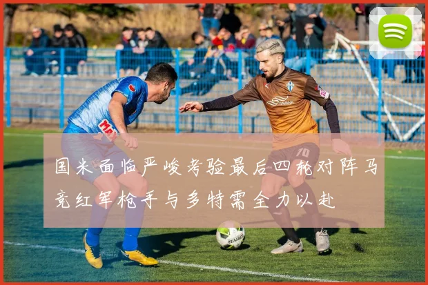国米面临严峻考验最后四轮对阵马竞红军枪手与多特需全力以赴