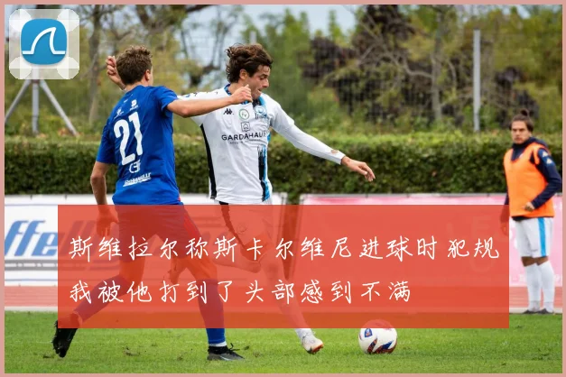 斯维拉尔称斯卡尔维尼进球时犯规我被他打到了头部感到不满