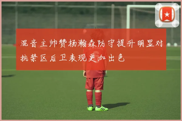 混音主帅赞杨瀚森防守提升明显对抗禁区后卫表现更加出色