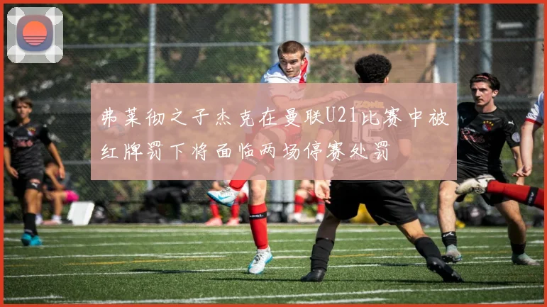 弗莱彻之子杰克在曼联U21比赛中被红牌罚下将面临两场停赛处罚
