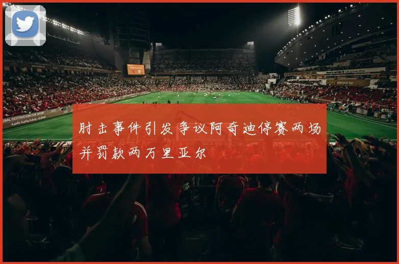 肘击事件引发争议阿奇迪停赛两场并罚款两万里亚尔