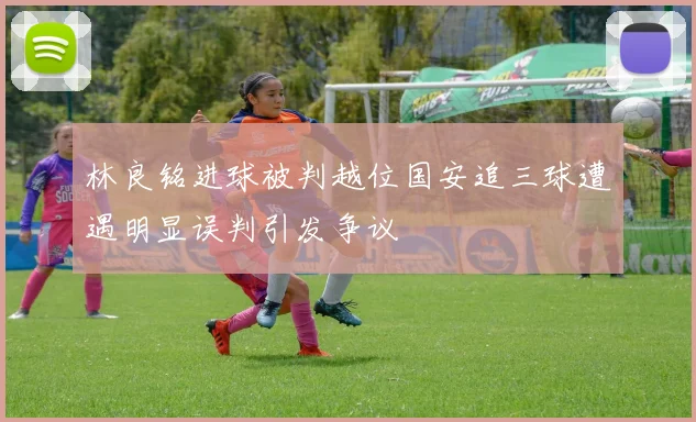 林良铭进球被判越位国安追三球遭遇明显误判引发争议
