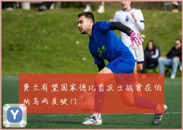 费兰有望国家德比首发出战曾在伯纳乌两度破门
