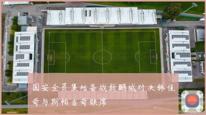 国安全员集结备战新鹏城对决韩佳奇与斯帕吉奇缺席