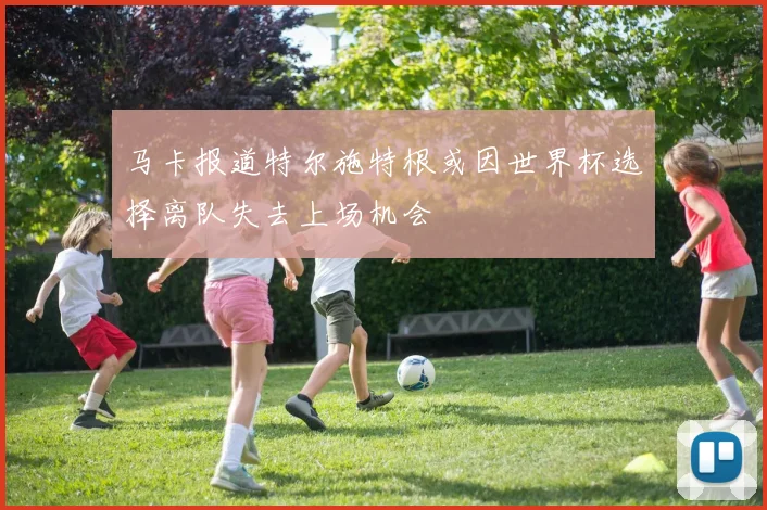 马卡报道特尔施特根或因世界杯选择离队失去上场机会