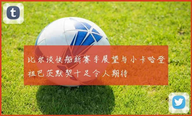比尔谈快船新赛季展望与小卡哈登祖巴茨默契十足令人期待